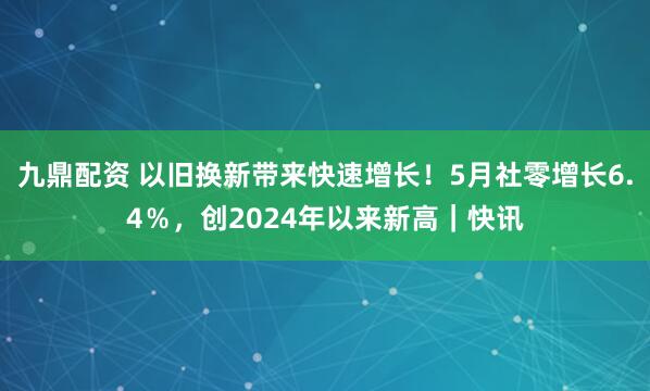 九鼎配资 以旧换新带来快速增长！5月社零增长6.4％，创2024年以来新高｜快讯