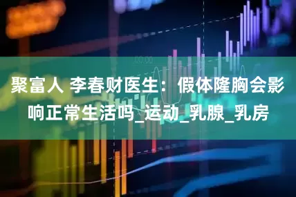 聚富人 李春财医生：假体隆胸会影响正常生活吗_运动_乳腺_乳房