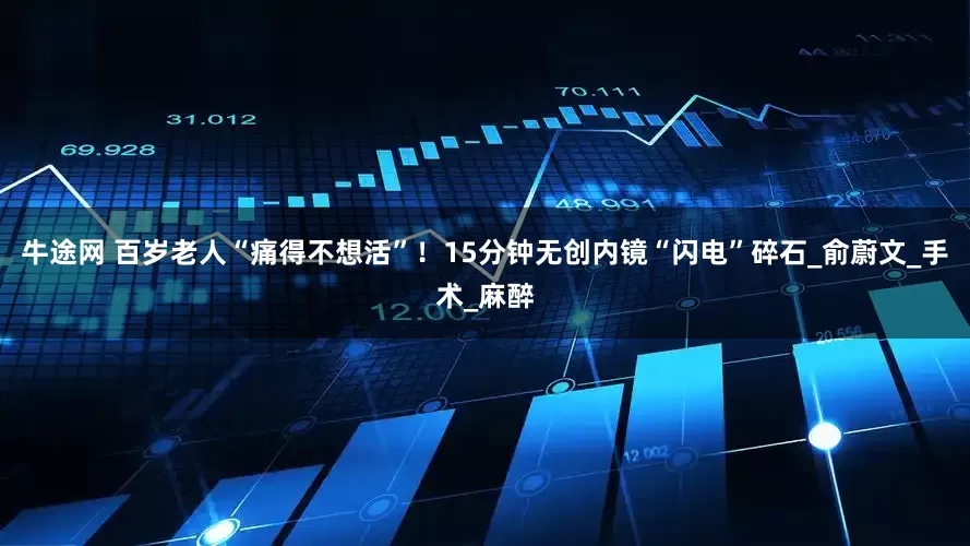牛途网 百岁老人“痛得不想活”！15分钟无创内镜“闪电”碎石_俞蔚文_手术_麻醉