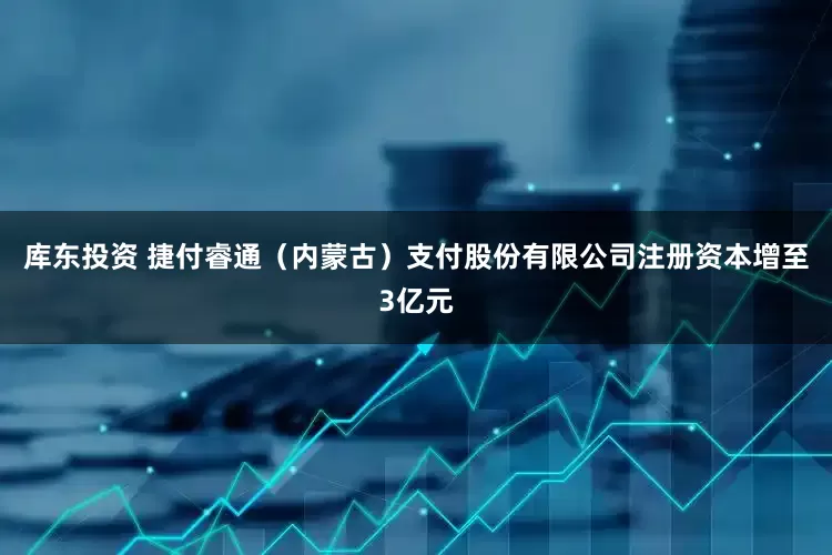 库东投资 捷付睿通（内蒙古）支付股份有限公司注册资本增至3亿元