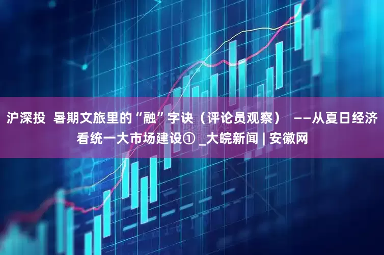 沪深投  暑期文旅里的“融”字诀（评论员观察）  ——从夏日经济看统一大市场建设① _大皖新闻 | 安徽网
