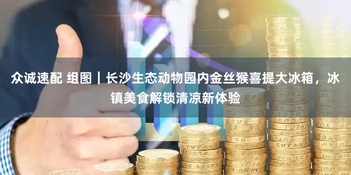 众诚速配 组图｜长沙生态动物园内金丝猴喜提大冰箱，冰镇美食解锁清凉新体验