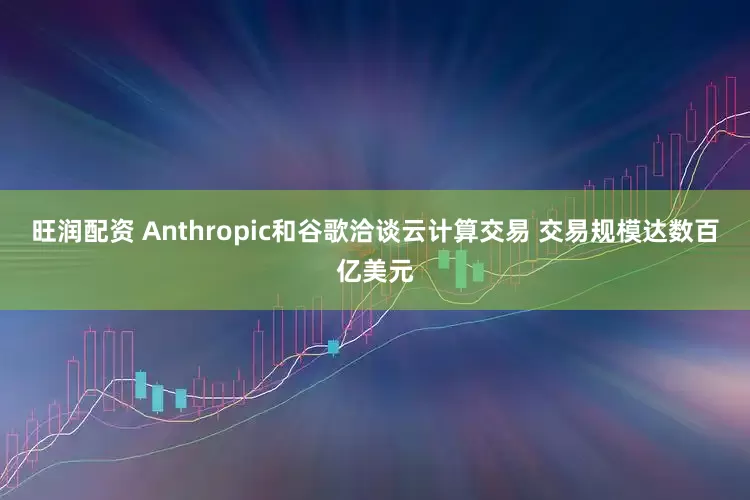 旺润配资 Anthropic和谷歌洽谈云计算交易 交易规模达数百亿美元