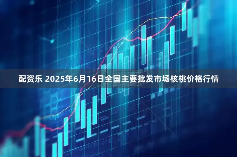 配资乐 2025年6月16日全国主要批发市场核桃价格行情
